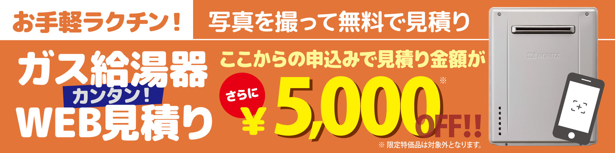 ガス給湯器の写真を撮って無料でWeb見積り。ここからの申込みで見積り金額がさらに5,000円OFF!! ※限定特価品は対象外となります。